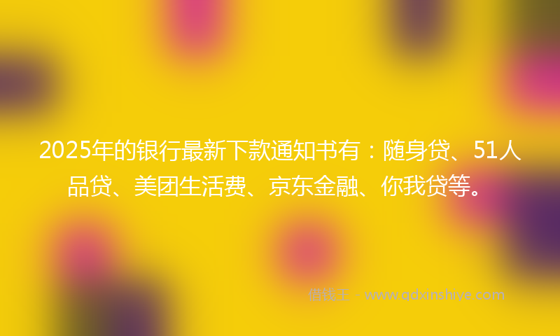 2025年的银行最新下款通知书有：随身贷、51人品贷、美团生活费、京东金融、你我贷等。