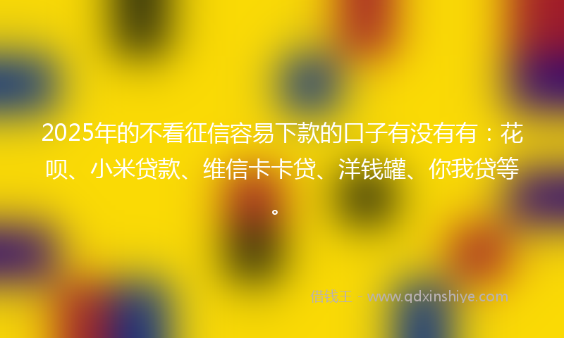 2025年的不看征信容易下款的口子有没有有：花呗、小米贷款、维信卡卡贷、洋钱罐、你我贷等。