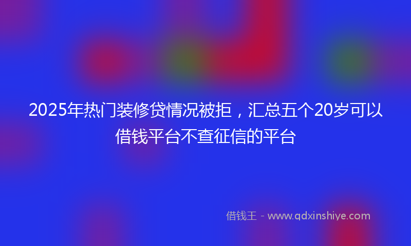 2025年热门装修贷情况被拒,汇总五个20岁可以借钱平台不查征信的平台