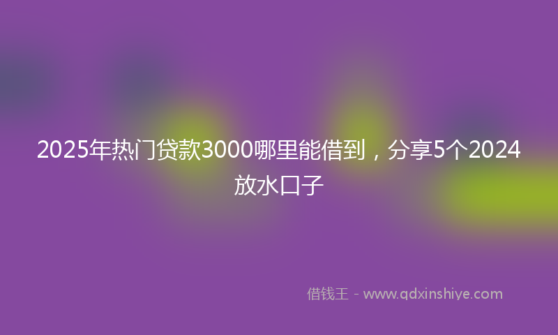 2025年热门贷款3000哪里能借到，分享5个2024放水口子