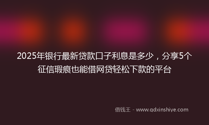 2025年银行最新贷款口子利息是多少，分享5个征信瑕疵也能借网贷轻松下款的平台