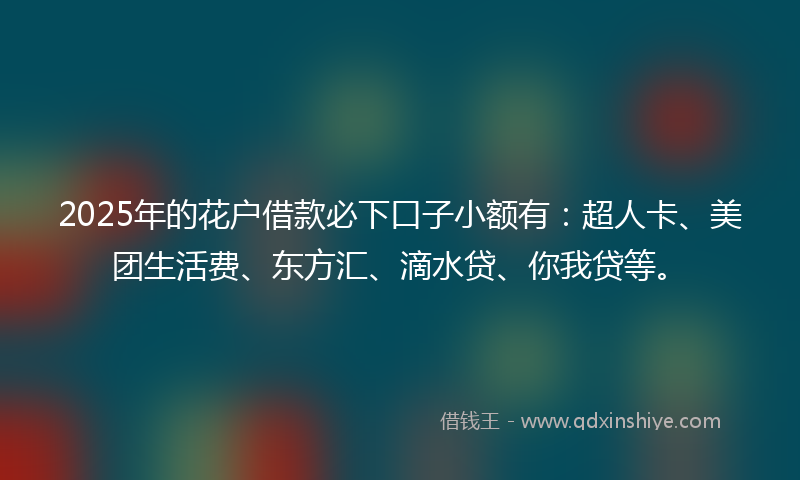 2025年的花户借款必下口子小额有：超人卡、美团生活费、东方汇、滴水贷、你我贷等。