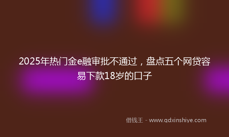 2025年热门金e融审批不通过，盘点五个网贷容易下款18岁的口子