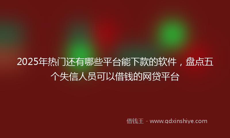 2025年热门还有哪些平台能下款的软件，盘点五个失信人员可以借钱的网贷平台