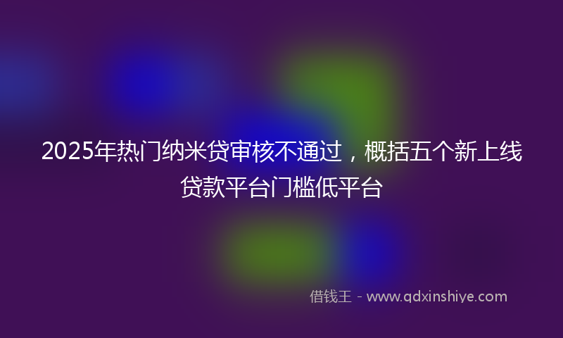 2025年热门纳米贷审核不通过，概括五个新上线贷款平台门槛低平台