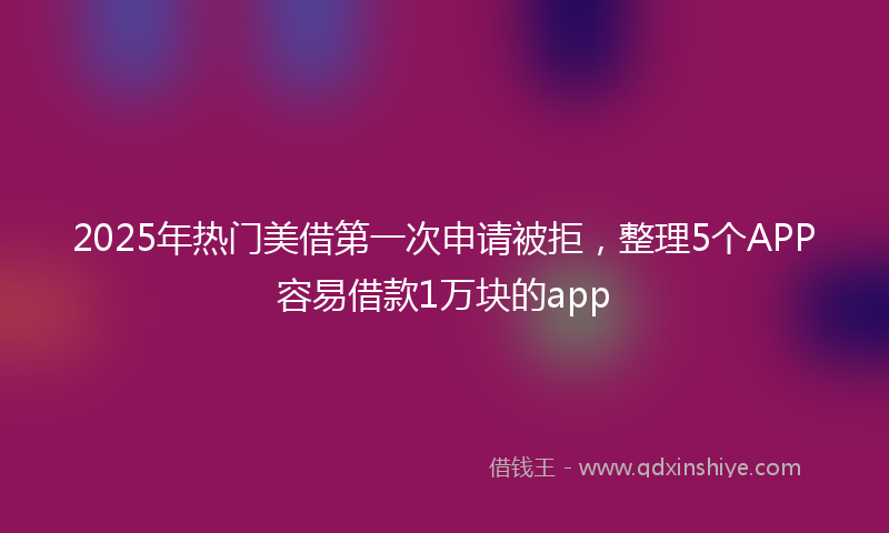 2025年热门美借第一次申请被拒，整理5个APP容易借款1万块的app