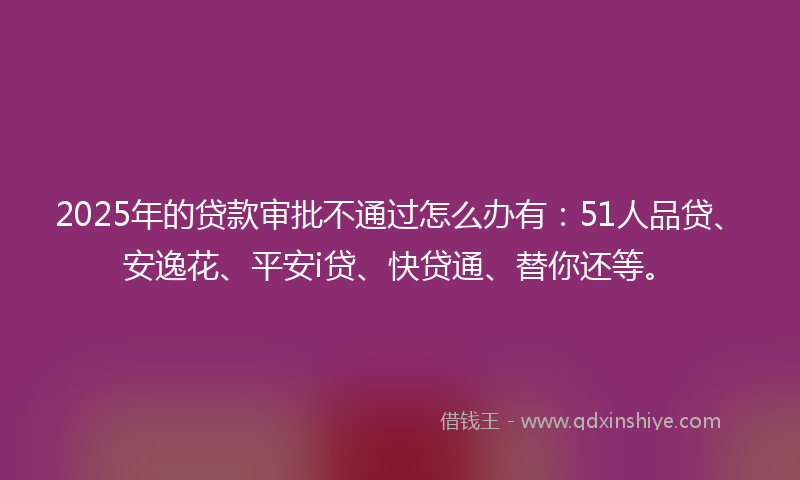 2025年的贷款审批不通过怎么办有：51人品贷、安逸花、平安i贷、快贷通、替你还等。