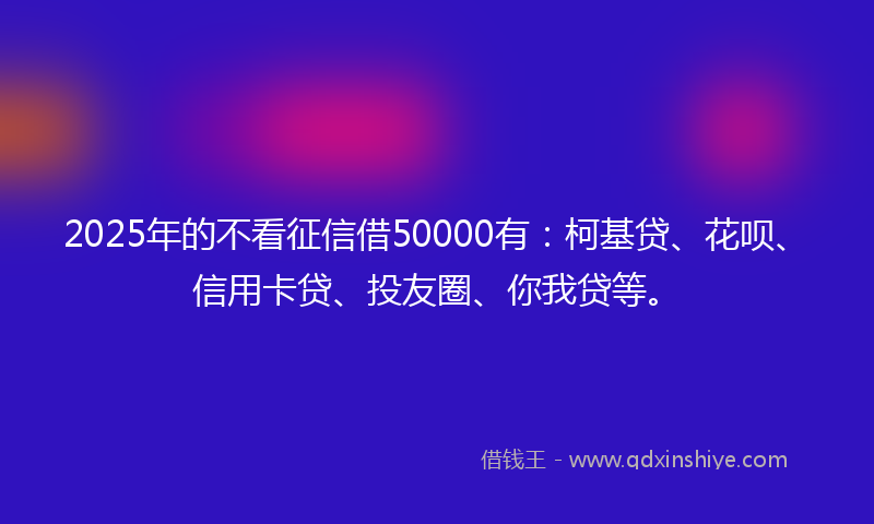 2025年的不看征信借50000有:柯基贷、花呗、信用卡贷、投友圈、你我贷等。