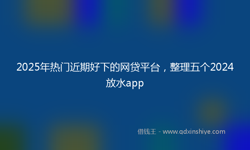 2025年热门近期好下的网贷平台，整理五个2024放水app