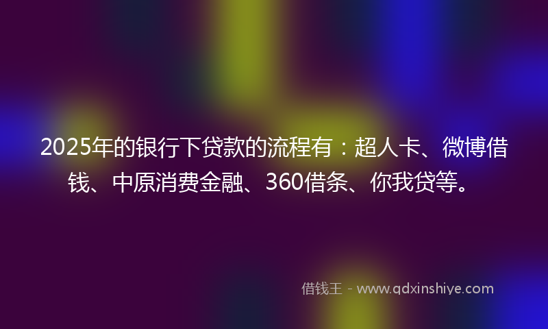 2025年的银行下贷款的流程有：超人卡、微博借钱、中原消费金融、360借条、你我贷等。