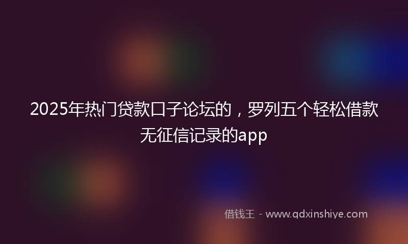 2025年热门贷款口子论坛的，罗列五个轻松借款无征信记录的app