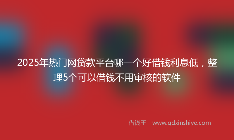 2025年热门网贷款平台哪一个好借钱利息低，整理5个可以借钱不用审核的软件