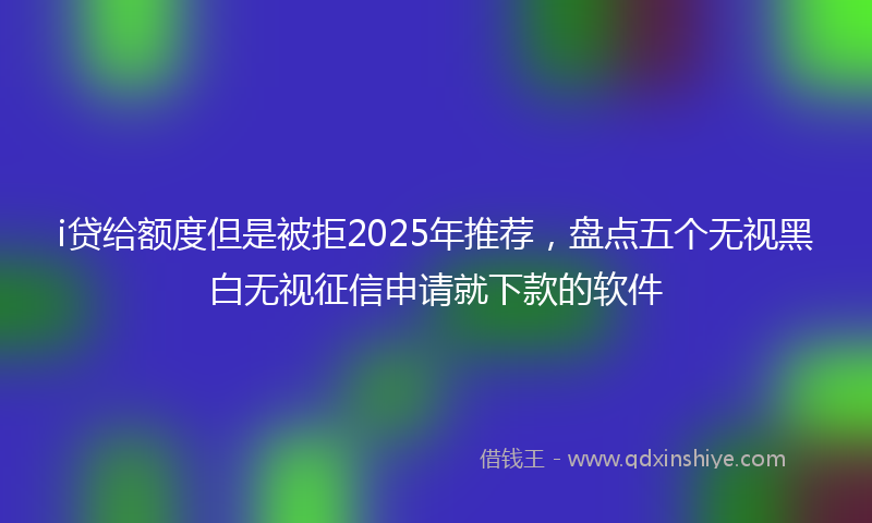 i贷给额度但是被拒2025年推荐，盘点五个无视黑白无视征信申请就下款的软件