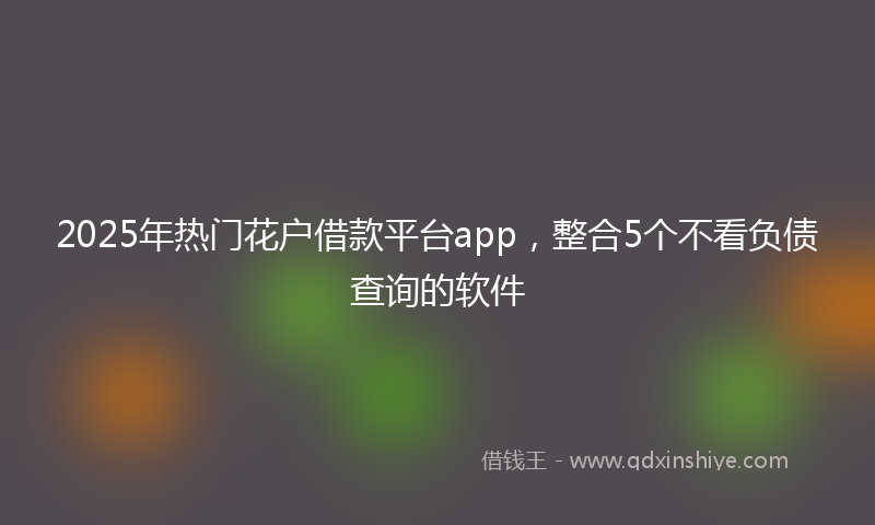 2025年热门花户借款平台app,整合5个不看负债查询的软件