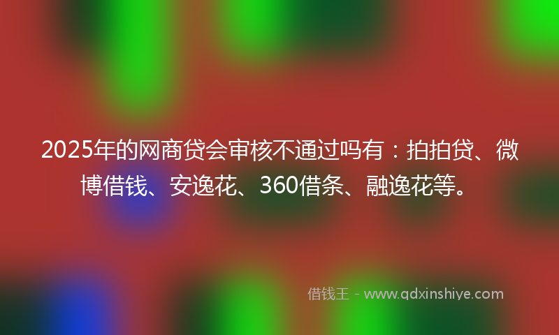 2025年的网商贷会审核不通过吗有：拍拍贷、微博借钱、安逸花、360借条、融逸花等。