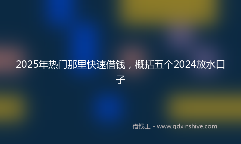2025年热门那里快速借钱，概括五个2024放水口子