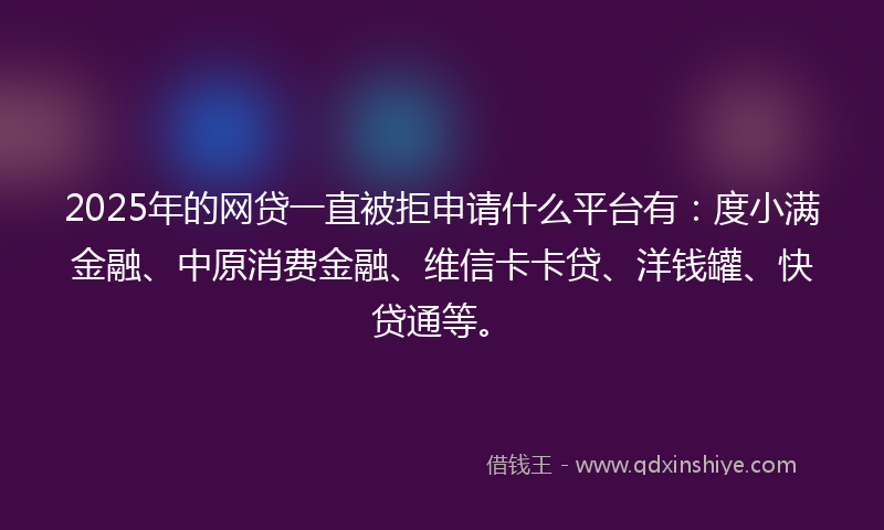 2025年的网贷一直被拒申请什么平台有：度小满金融、中原消费金融、维信卡卡贷、洋钱罐、快贷通等。