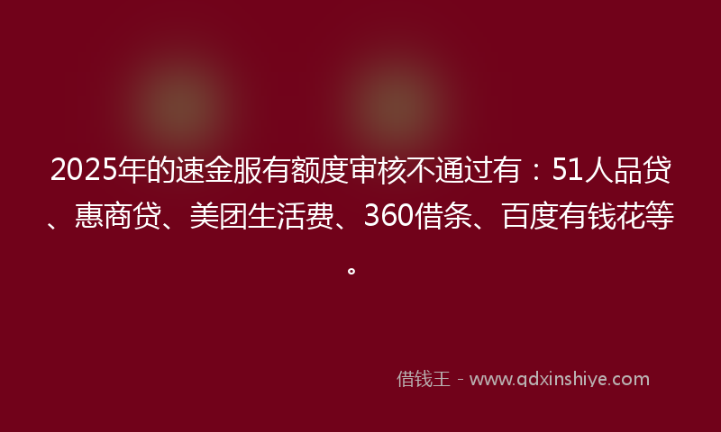 2025年的速金服有额度审核不通过有：51人品贷、惠商贷、美团生活费、360借条、百度有钱花等。