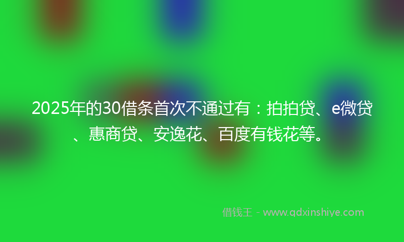2025年的30借条首次不通过有：拍拍贷、e微贷、惠商贷、安逸花、百度有钱花等。