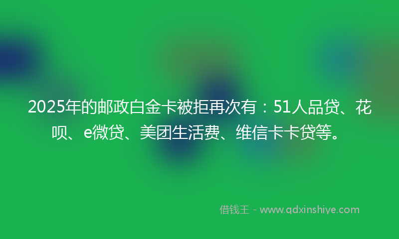 2025年的邮政白金卡被拒再次有：51人品贷、花呗、e微贷、美团生活费、维信卡卡贷等。