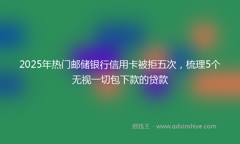 2025年热门邮储银行信用卡被拒五次，梳理5个无视一切包下款的贷款