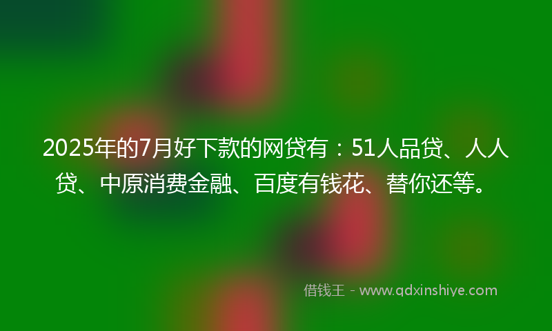 2025年的7月好下款的网贷有：51人品贷、人人贷、中原消费金融、百度有钱花、替你还等。