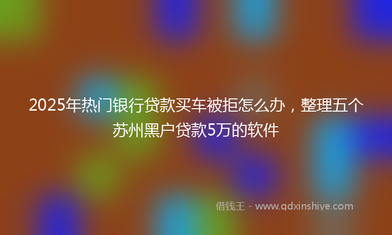 2025年热门银行贷款买车被拒怎么办，整理五个苏州黑户贷款5万的软件