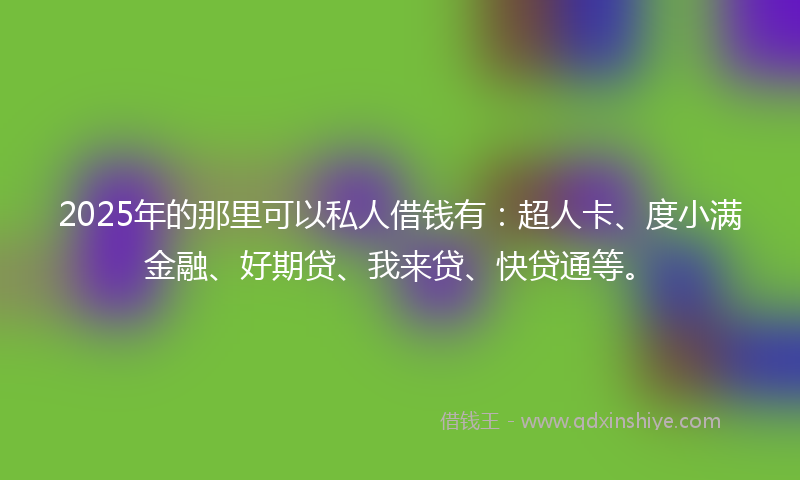2025年的那里可以私人借钱有：超人卡、度小满金融、好期贷、我来贷、快贷通等。