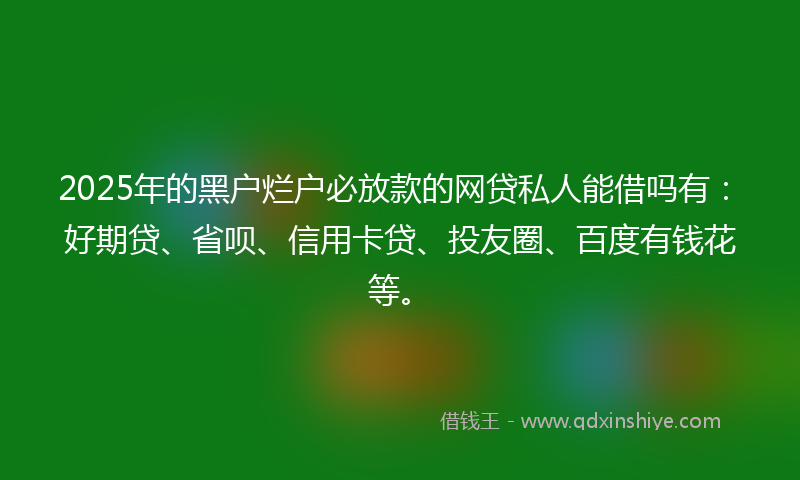 2025年的黑户烂户必放款的网贷私人能借吗有：好期贷、省呗、信用卡贷、投友圈、百度有钱花等。