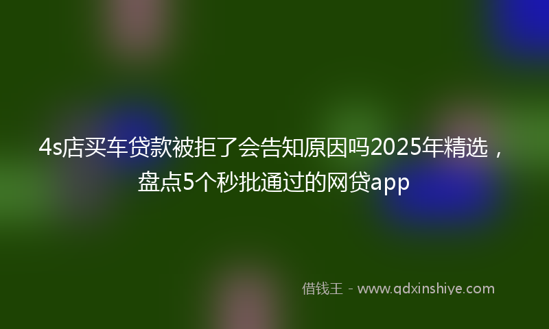 4s店买车贷款被拒了会告知原因吗2025年精选，盘点5个秒批通过的网贷app