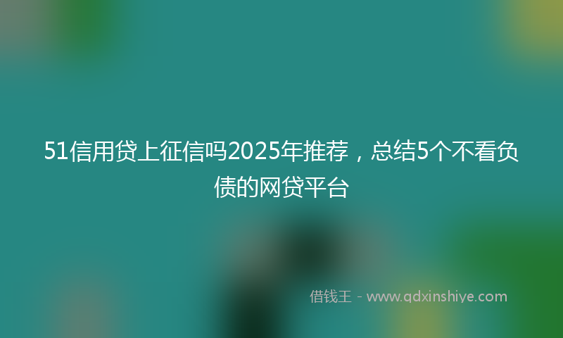 51信用贷上征信吗2025年推荐，总结5个不看负债的网贷平台