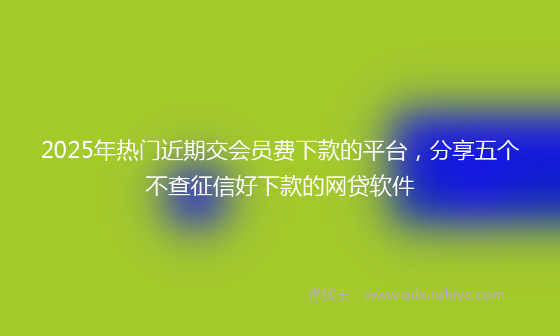 2025年热门近期交会员费下款的平台，分享五个不查征信好下款的网贷软件