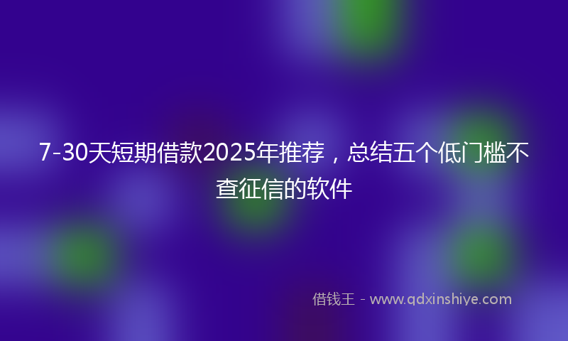7-30天短期借款2025年推荐，总结五个低门槛不查征信的软件
