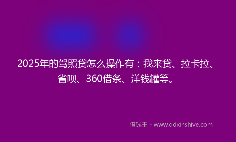 2025年的驾照贷怎么操作有:我来贷、拉卡拉、省呗、360借条、洋钱罐等。