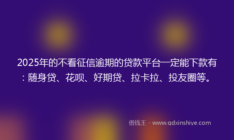 2025年的不看征信逾期的贷款平台一定能下款有：随身贷、花呗、好期贷、拉卡拉、投友圈等。