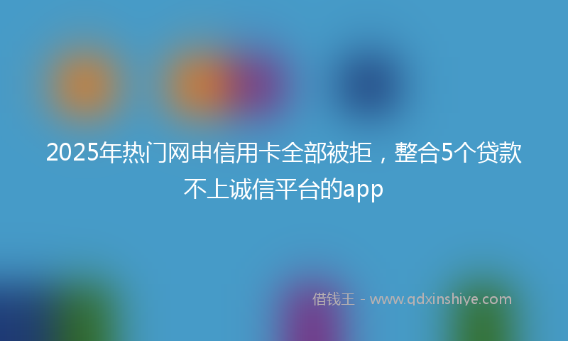 2025年热门网申信用卡全部被拒，整合5个贷款不上诚信平台的app