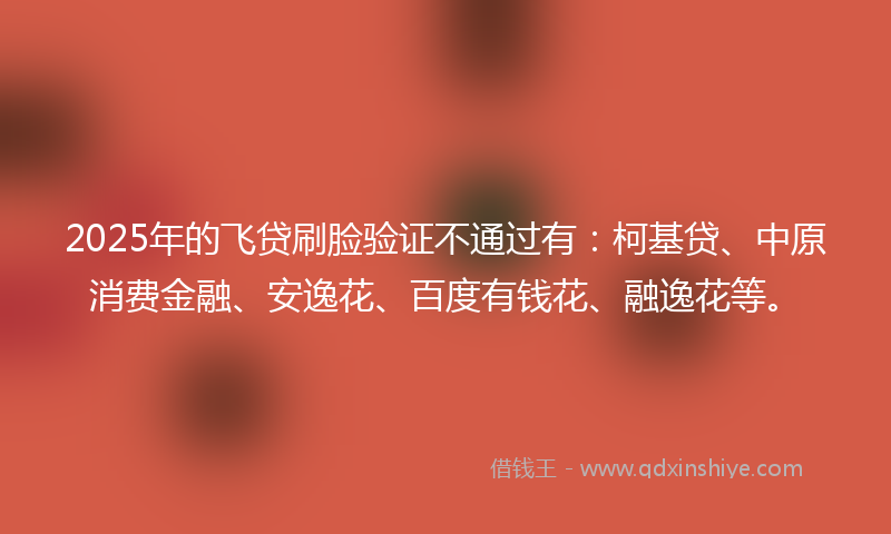 2025年的飞贷刷脸验证不通过有:柯基贷、中原消费金融、安逸花、百度有钱花、融逸花等。