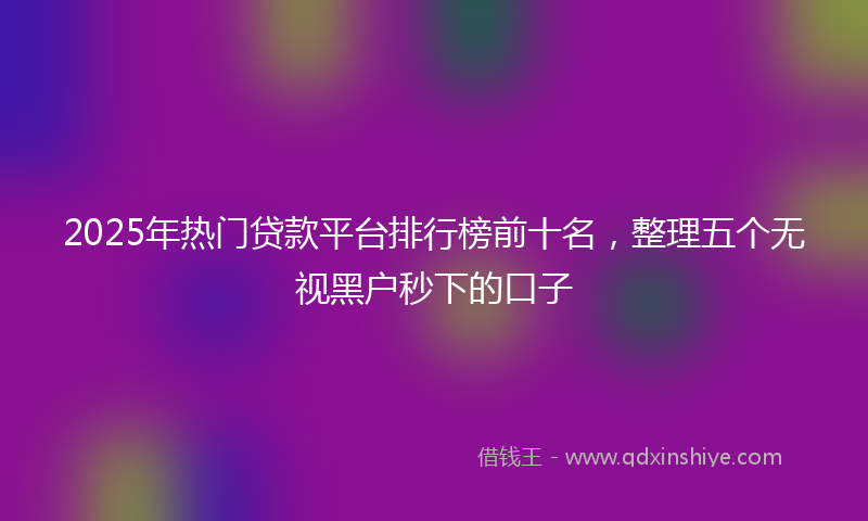 2025年热门贷款平台排行榜前十名，整理五个无视黑户秒下的口子
