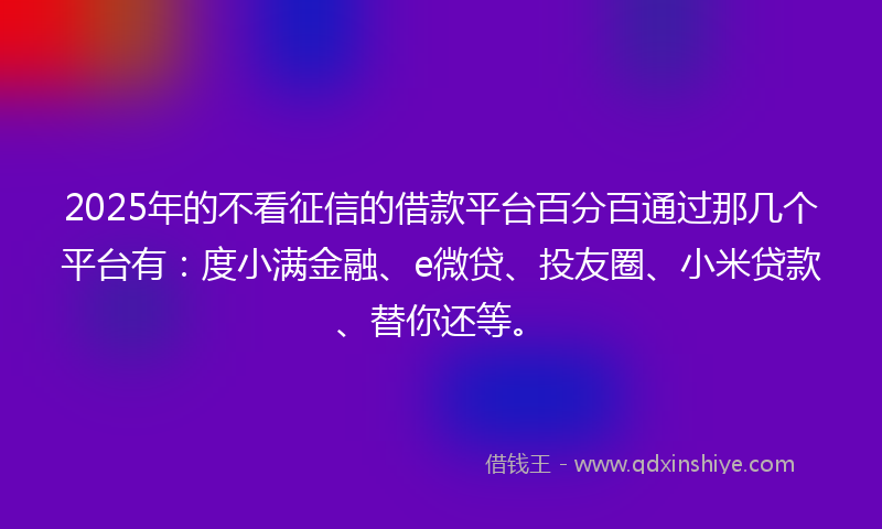2025年的不看征信的借款平台百分百通过那几个平台有：度小满金融、e微贷、投友圈、小米贷款、替你还等。