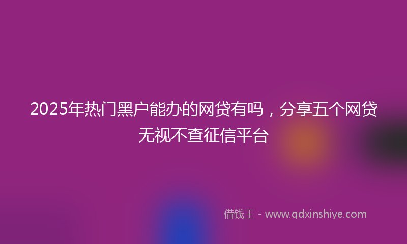 2025年热门黑户能办的网贷有吗，分享五个网贷无视不查征信平台
