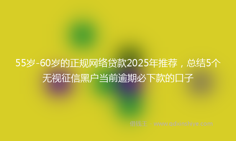 55岁-60岁的正规网络贷款2025年推荐，总结5个无视征信黑户当前逾期必下款的口子