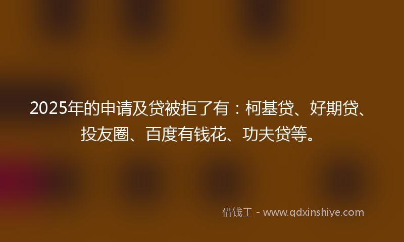 2025年的申请及贷被拒了有：柯基贷、好期贷、投友圈、百度有钱花、功夫贷等。
