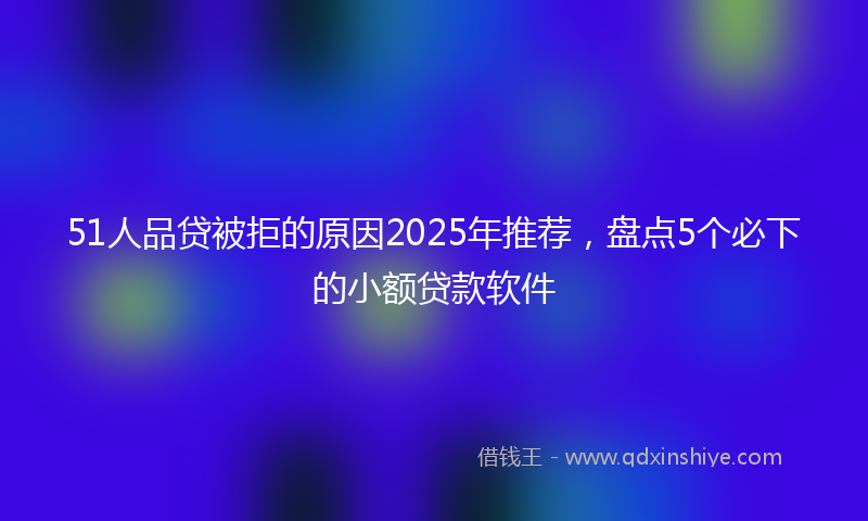 51人品贷被拒的原因2025年推荐，盘点5个必下的小额贷款软件