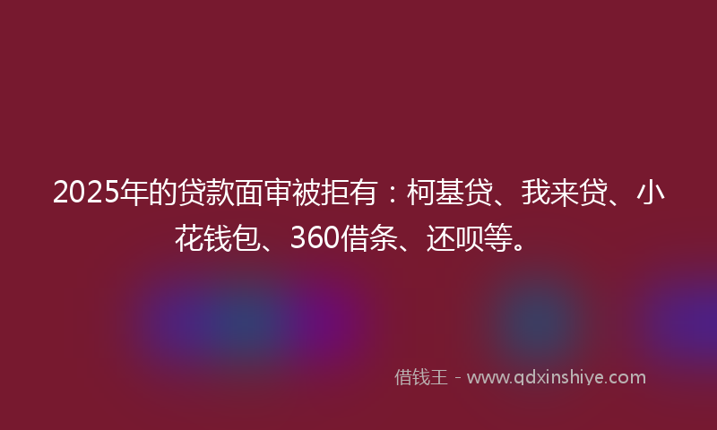 2025年的贷款面审被拒有：柯基贷、我来贷、小花钱包、360借条、还呗等。