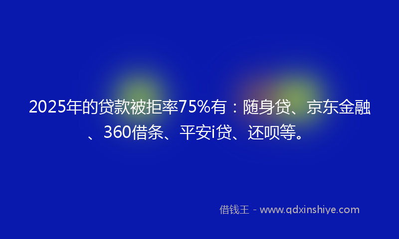 2025年的贷款被拒率75%有：随身贷、京东金融、360借条、平安i贷、还呗等。