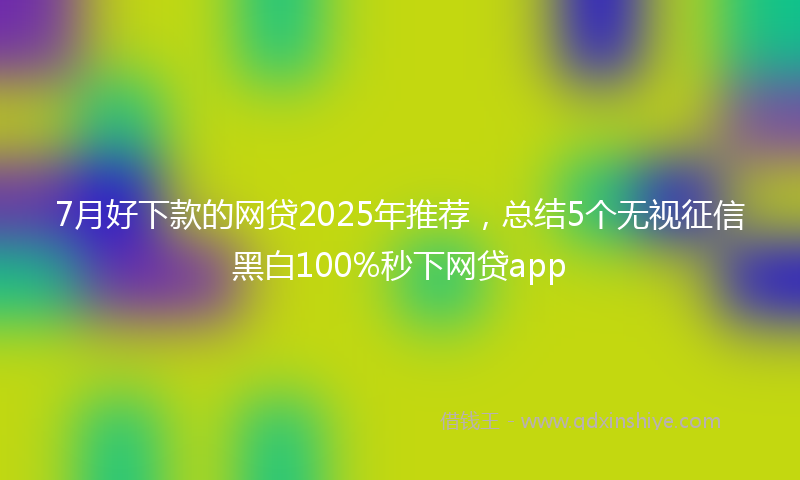 7月好下款的网贷2025年推荐，总结5个无视征信黑白100%秒下网贷app