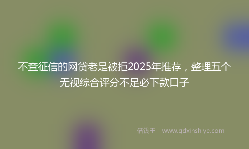 不查征信的网贷老是被拒2025年推荐，整理五个无视综合评分不足必下款口子