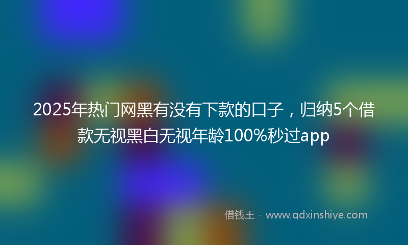 2025年热门网黑有没有下款的口子，归纳5个借款无视黑白无视年龄100%秒过app