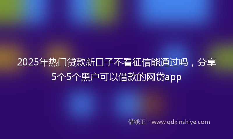 2025年热门贷款新口子不看征信能通过吗，分享5个5个黑户可以借款的网贷app