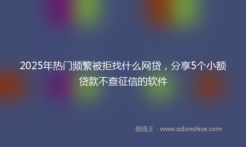 2025年热门频繁被拒找什么网贷，分享5个小额贷款不查征信的软件